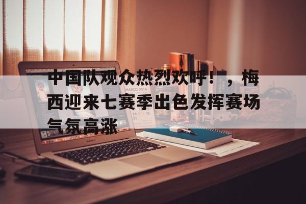 中国队观众热烈欢呼！，梅西迎来七赛季出色发挥赛场气氛高涨的简单介绍-九游官方下载地址