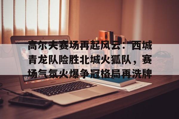 关于高尔夫赛场再起风云：西城青龙队险胜北城火狐队，赛场气氛火爆争冠格局再洗牌的信息-九游app下载