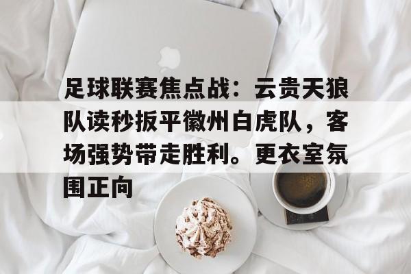足球联赛焦点战：云贵天狼队读秒扳平徽州白虎队，客场强势带走胜利。更衣室氛围正向的简单介绍-九游娱乐