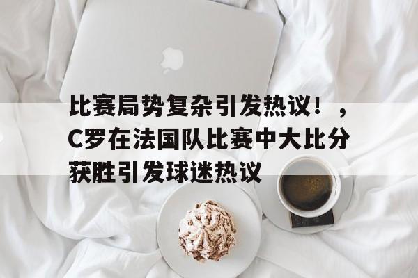 关于比赛局势复杂引发热议！，C罗在法国队比赛中大比分获胜引发球迷热议的信息