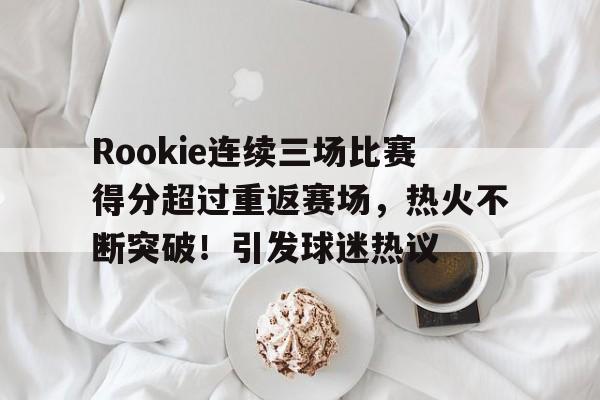 Rookie连续三场比赛得分超过重返赛场，热火不断突破！引发球迷热议的简单介绍