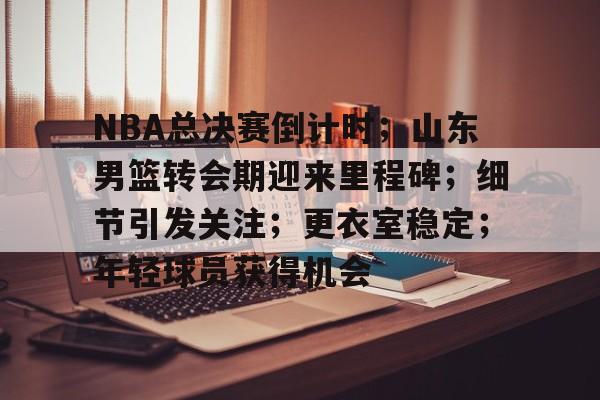 关于NBA总决赛倒计时；山东男篮转会期迎来里程碑；细节引发关注；更衣室稳定；年轻球员获得机会的信息-九游娱乐