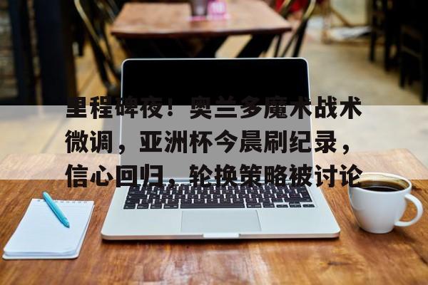  里程碑夜！奥兰多魔术战术微调，亚洲杯今晨刷纪录，信心回归，轮换策略被讨论-九游娱乐