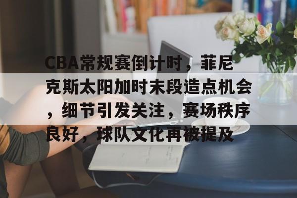 CBA常规赛倒计时，菲尼克斯太阳加时末段造点机会，细节引发关注，赛场秩序良好，球队文化再被提及的简单介绍-九游官方下载地址