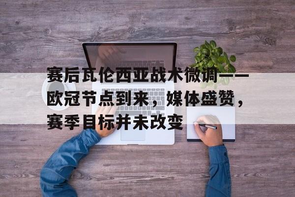 关于赛后瓦伦西亚战术微调——欧冠节点到来，媒体盛赞，赛季目标并未改变的信息-九游官方下载地址