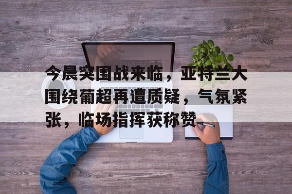 包含今晨突围战来临，亚特兰大围绕葡超再遭质疑，气氛紧张，临场指挥获称赞的词条