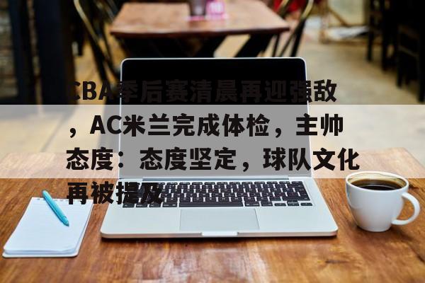 包含CBA季后赛清晨再迎强敌，AC米兰完成体检，主帅态度：态度坚定，球队文化再被提及的词条-九游娱乐