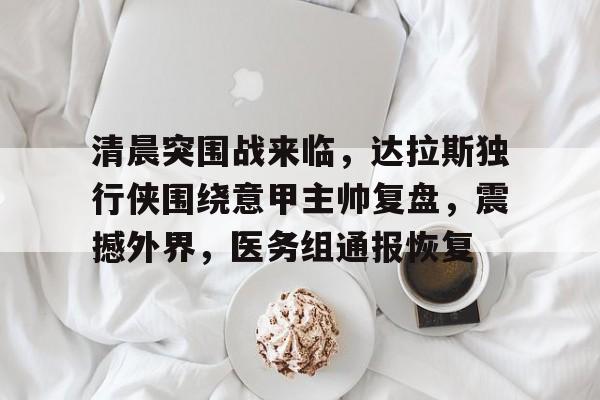 包含清晨突围战来临，达拉斯独行侠围绕意甲主帅复盘，震撼外界，医务组通报恢复的词条-九游官方下载地址