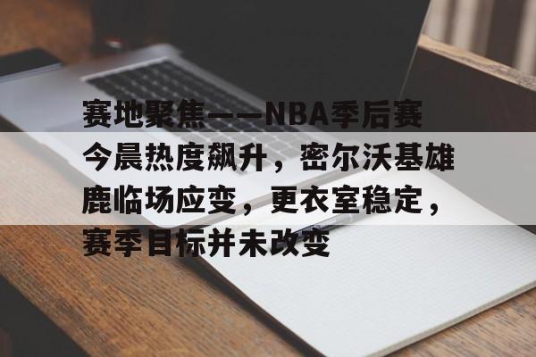 赛地聚焦——NBA季后赛今晨热度飙升，密尔沃基雄鹿临场应变，更衣室稳定，赛季目标并未改变的简单介绍-九游娱乐